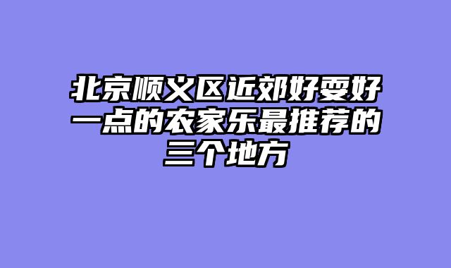 北京顺义区近郊好耍好一点的农家乐最推荐的三个地方