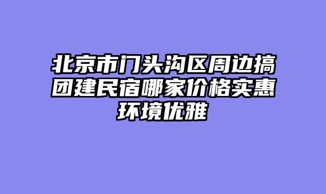 北京市门头沟区周边搞团建民宿哪家价格实惠环境优雅