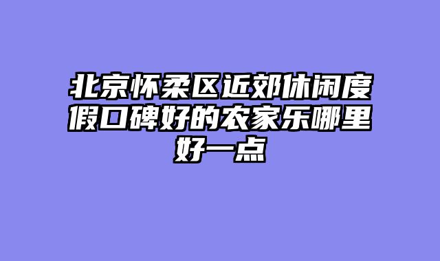 北京怀柔区近郊休闲度假口碑好的农家乐哪里好一点
