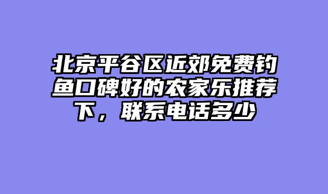 北京平谷区近郊免费钓鱼口碑好的农家乐推荐下，联系电话多少