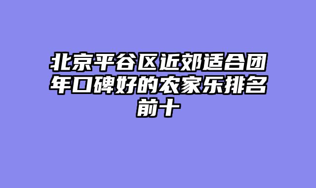 北京平谷区近郊适合团年口碑好的农家乐排名前十