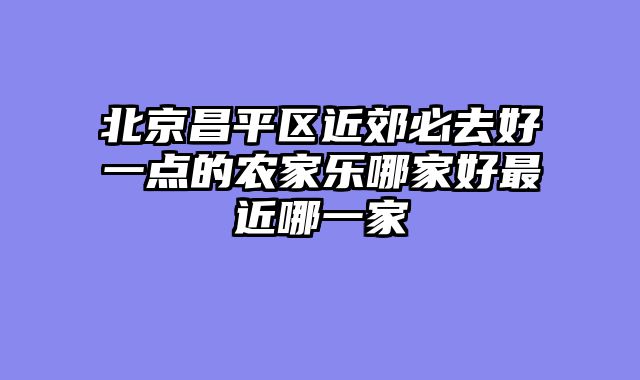 北京昌平区近郊必去好一点的农家乐哪家好最近哪一家