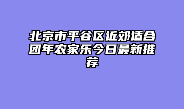 北京市平谷区近郊适合团年农家乐今日最新推荐