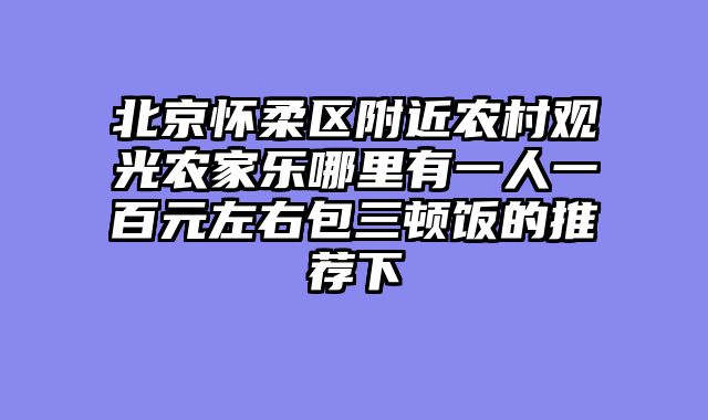 北京怀柔区附近农村观光农家乐哪里有一人一百元左右包三顿饭的推荐下