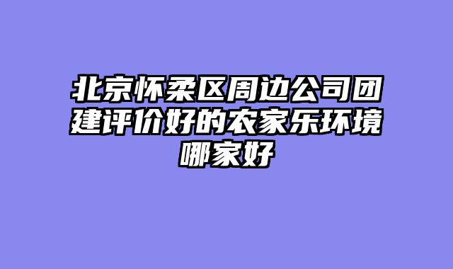 北京怀柔区周边公司团建评价好的农家乐环境哪家好