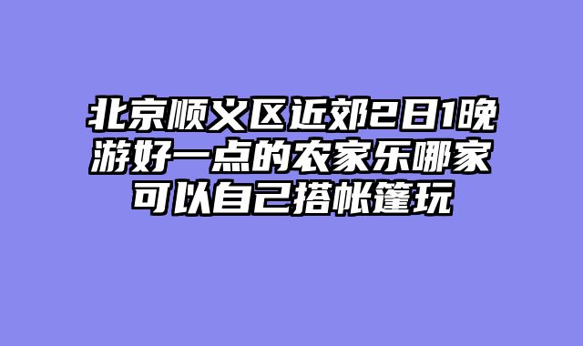 北京顺义区近郊2日1晚游好一点的农家乐哪家可以自己搭帐篷玩