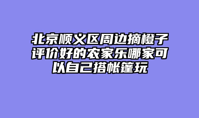 北京顺义区周边摘橙子评价好的农家乐哪家可以自己搭帐篷玩