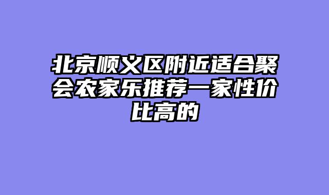 北京顺义区附近适合聚会农家乐推荐一家性价比高的