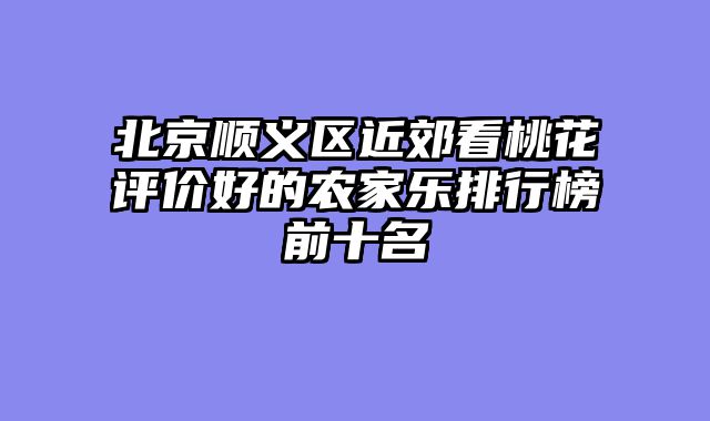 北京顺义区近郊看桃花评价好的农家乐排行榜前十名