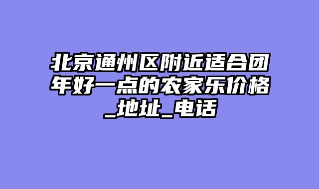 北京通州区附近适合团年好一点的农家乐价格_地址_电话