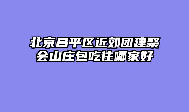 北京昌平区近郊团建聚会山庄包吃住哪家好