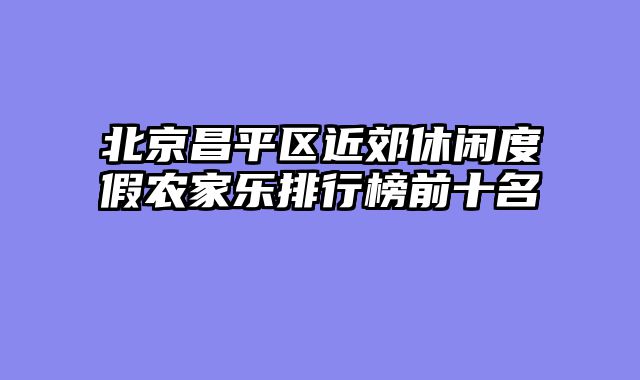 北京昌平区近郊休闲度假农家乐排行榜前十名