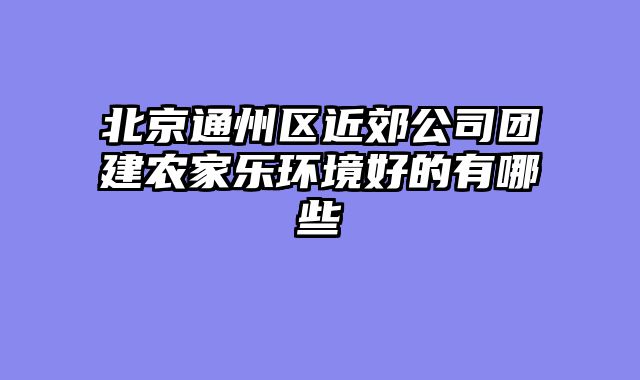 北京通州区近郊公司团建农家乐环境好的有哪些