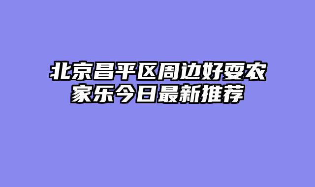 北京昌平区周边好耍农家乐今日最新推荐
