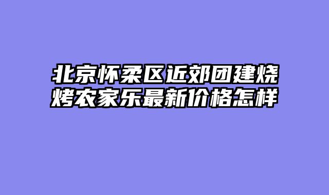 北京怀柔区近郊团建烧烤农家乐最新价格怎样