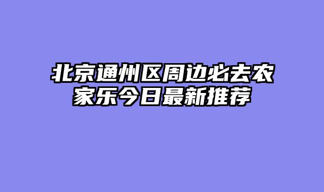 北京通州区周边必去农家乐今日最新推荐