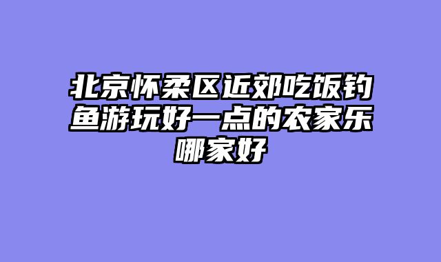 北京怀柔区近郊吃饭钓鱼游玩好一点的农家乐哪家好