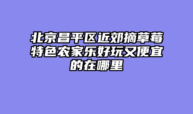 北京昌平区近郊摘草莓特色农家乐好玩又便宜的在哪里