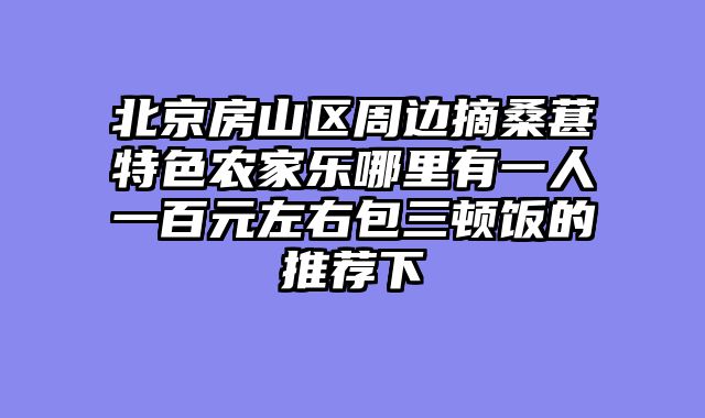 北京房山区周边摘桑葚特色农家乐哪里有一人一百元左右包三顿饭的推荐下