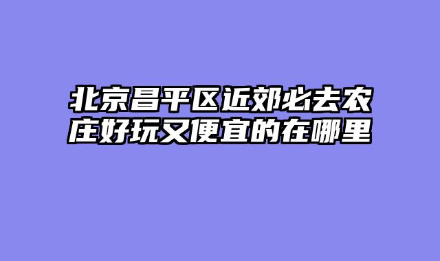 北京昌平区近郊必去农庄好玩又便宜的在哪里