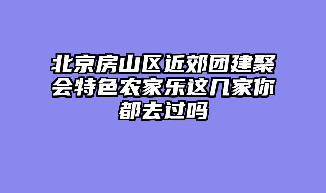 北京房山区近郊团建聚会特色农家乐这几家你都去过吗