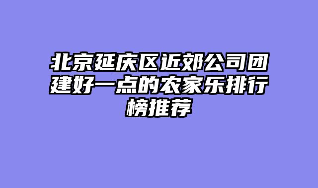 北京延庆区近郊公司团建好一点的农家乐排行榜推荐