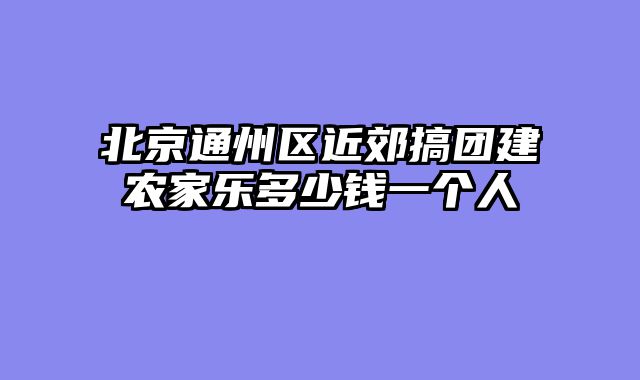 北京通州区近郊搞团建农家乐多少钱一个人
