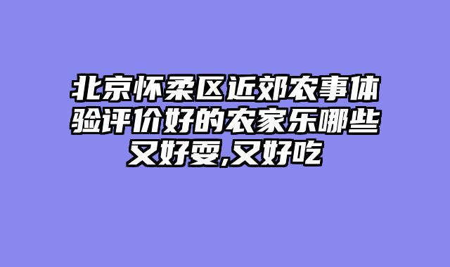 北京怀柔区近郊农事体验评价好的农家乐哪些又好耍,又好吃