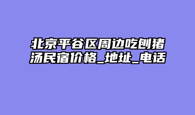 北京平谷区周边吃刨猪汤民宿价格_地址_电话