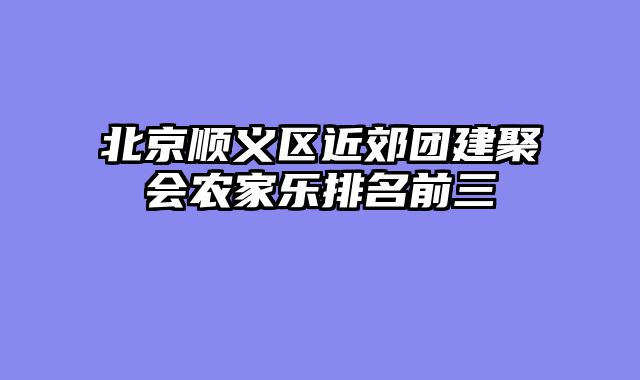 北京顺义区近郊团建聚会农家乐排名前三