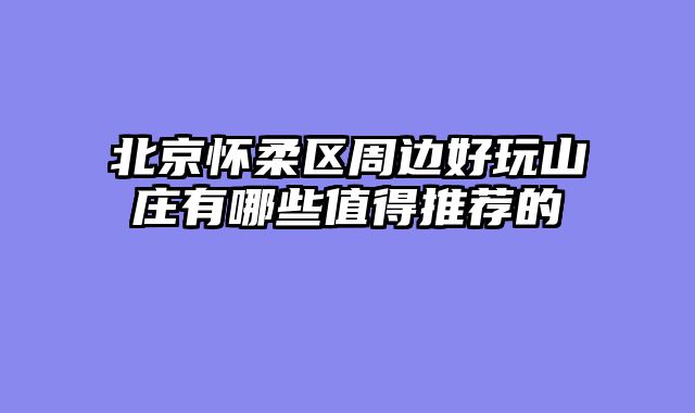 北京怀柔区周边好玩山庄有哪些值得推荐的