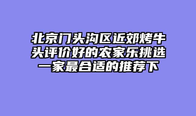 北京门头沟区近郊烤牛头评价好的农家乐挑选一家最合适的推荐下