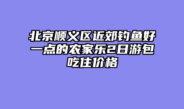 北京顺义区近郊钓鱼好一点的农家乐2日游包吃住价格