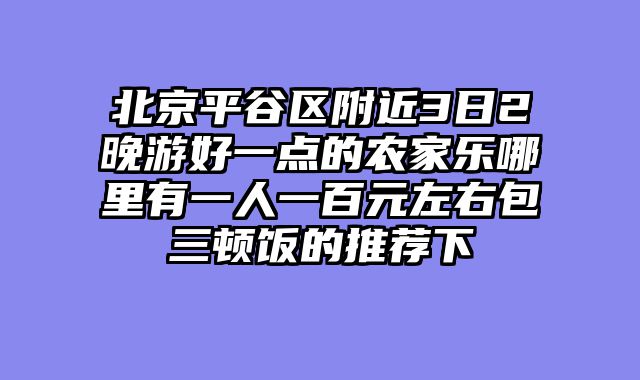 北京平谷区附近3日2晚游好一点的农家乐哪里有一人一百元左右包三顿饭的推荐下