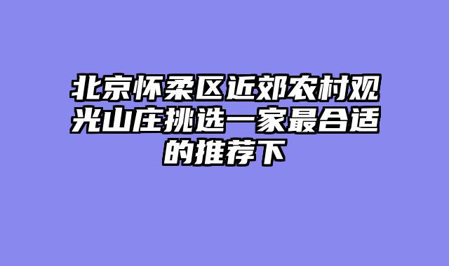 北京怀柔区近郊农村观光山庄挑选一家最合适的推荐下