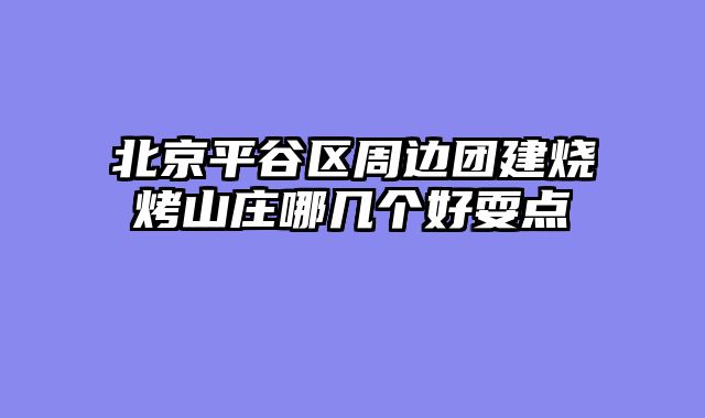 北京平谷区周边团建烧烤山庄哪几个好耍点