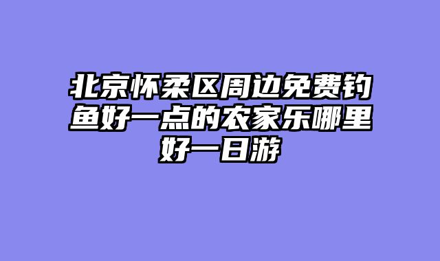 北京怀柔区周边免费钓鱼好一点的农家乐哪里好一日游