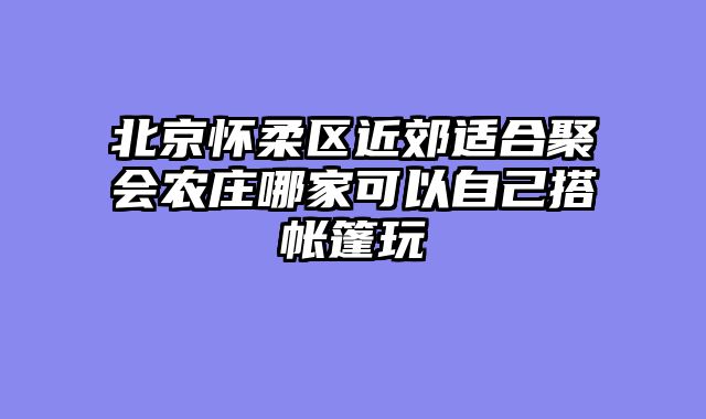 北京怀柔区近郊适合聚会农庄哪家可以自己搭帐篷玩