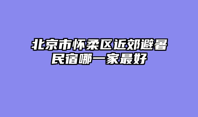 北京市怀柔区近郊避暑民宿哪一家最好