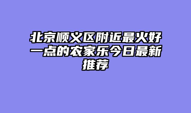 北京顺义区附近最火好一点的农家乐今日最新推荐