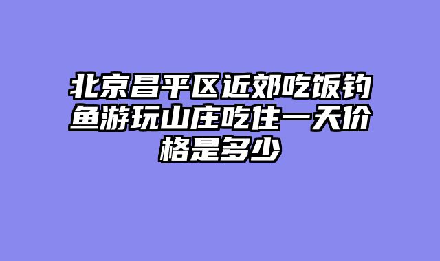 北京昌平区近郊吃饭钓鱼游玩山庄吃住一天价格是多少
