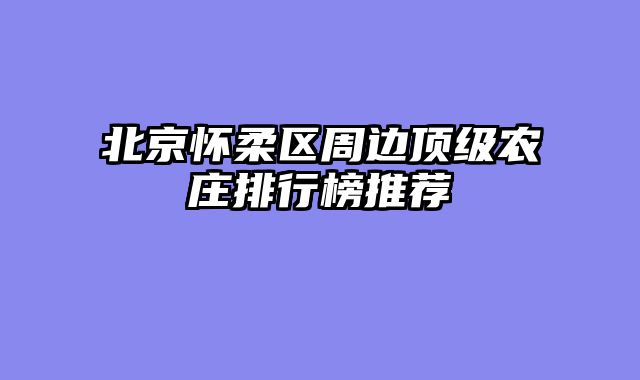 北京怀柔区周边顶级农庄排行榜推荐