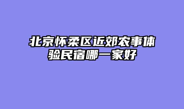 北京怀柔区近郊农事体验民宿哪一家好