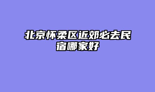 北京怀柔区近郊必去民宿哪家好