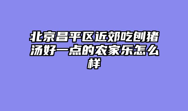 北京昌平区近郊吃刨猪汤好一点的农家乐怎么样