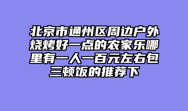 北京市通州区周边户外烧烤好一点的农家乐哪里有一人一百元左右包三顿饭的推荐下