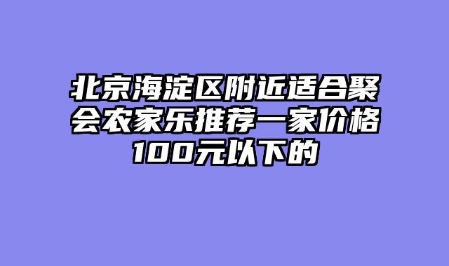 北京海淀区附近适合聚会农家乐推荐一家价格100元以下的