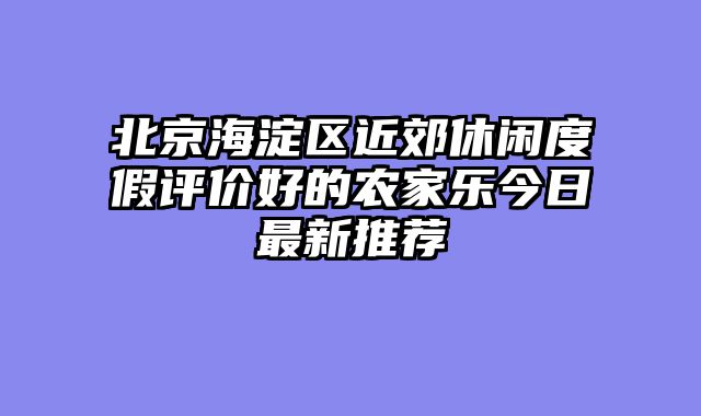 北京海淀区近郊休闲度假评价好的农家乐今日最新推荐