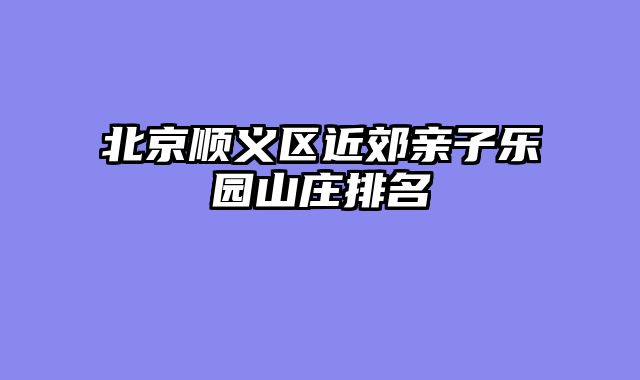 北京顺义区近郊亲子乐园山庄排名