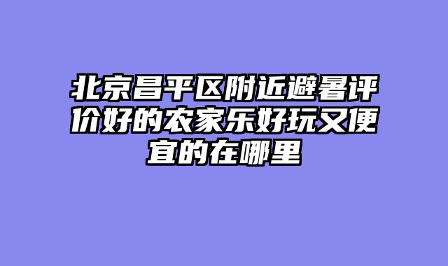 北京昌平区附近避暑评价好的农家乐好玩又便宜的在哪里